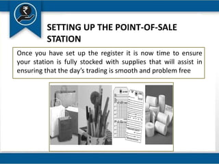 SETTING UP THE POINT-OF-SALE
STATION
Once you have set up the register it is now time to ensure
your station is fully stocked with supplies that will assist in
ensuring that the day’s trading is smooth and problem free
 