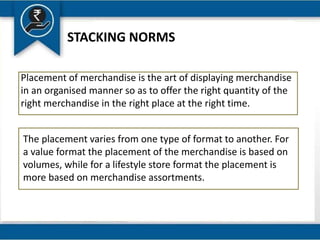 STACKING NORMS
Placement of merchandise is the art of displaying merchandise
in an organised manner so as to offer the right quantity of the
right merchandise in the right place at the right time.
The placement varies from one type of format to another. For
a value format the placement of the merchandise is based on
volumes, while for a lifestyle store format the placement is
more based on merchandise assortments.
 