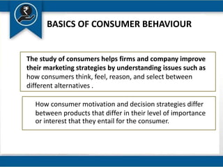 BASICS OF CONSUMER BEHAVIOUR
The study of consumers helps firms and company improve
their marketing strategies by understanding issues such as
how consumers think, feel, reason, and select between
different alternatives .
How consumer motivation and decision strategies differ
between products that differ in their level of importance
or interest that they entail for the consumer.
 