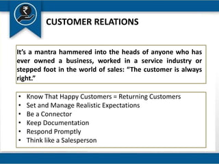 It’s a mantra hammered into the heads of anyone who has
ever owned a business, worked in a service industry or
stepped foot in the world of sales: “The customer is always
right.”
CUSTOMER RELATIONS
• Know That Happy Customers = Returning Customers
• Set and Manage Realistic Expectations
• Be a Connector
• Keep Documentation
• Respond Promptly
• Think like a Salesperson
 