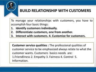 BUILD RELATIONSHIP WITH CUSTOMERS
To manage your relationships with customers, you have to
accomplish four basic things:
1. Identify customers individually.
2. Differentiate customers, one from another.
3. Interact with customers. 4. Customize for customers.
Customer service qualities : The professional qualities of
customer service to be emphasized always relate to what the
customer wants. Customers basics needs are:
1.Friendliness 2. Empathy 3. Fairness 4. Control 5.
Information.
 