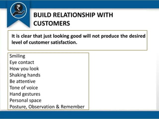 BUILD RELATIONSHIP WITH
CUSTOMERS
It is clear that just looking good will not produce the desired
level of customer satisfaction.
Smiling
Eye contact
How you look
Shaking hands
Be attentive
Tone of voice
Hand gestures
Personal space
Posture, Observation & Remember
 