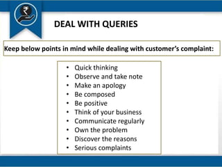 DEAL WITH QUERIES
Keep below points in mind while dealing with customer’s complaint:
• Quick thinking
• Observe and take note
• Make an apology
• Be composed
• Be positive
• Think of your business
• Communicate regularly
• Own the problem
• Discover the reasons
• Serious complaints
 