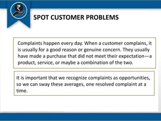 SPOT CUSTOMER PROBLEMS
Complaints happen every day. When a customer complains, it
is usually for a good reason or genuine concern. They usually
have made a purchase that did not meet their expectation—a
product, service, or maybe a combination of the two.
It is important that we recognize complaints as opportunities,
so we can sway these averages, one resolved complaint at a
time.
 