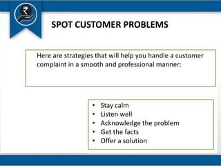 SPOT CUSTOMER PROBLEMS
Here are strategies that will help you handle a customer
complaint in a smooth and professional manner:
• Stay calm
• Listen well
• Acknowledge the problem
• Get the facts
• Offer a solution
 