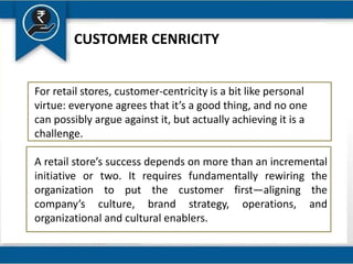 CUSTOMER CENRICITY
For retail stores, customer-centricity is a bit like personal
virtue: everyone agrees that it’s a good thing, and no one
can possibly argue against it, but actually achieving it is a
challenge.
A retail store’s success depends on more than an incremental
initiative or two. It requires fundamentally rewiring the
organization to put the customer first—aligning the
company’s culture, brand strategy, operations, and
organizational and cultural enablers.
 