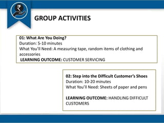 GROUP ACTIVITIES
01: What Are You Doing?
Duration: 5-10 minutes
What You’ll Need: A measuring tape, random items of clothing and
accessories
LEARNING OUTCOME: CUSTOMER SERVICING
02: Step into the Difficult Customer’s Shoes
Duration: 10-20 minutes
What You’ll Need: Sheets of paper and pens
LEARNING OUTCOME: HANDLING DIFFICULT
CUSTOMERS
 