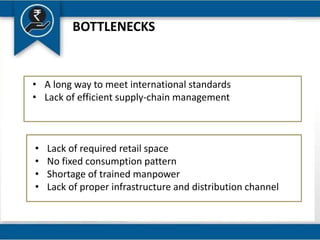 BOTTLENECKS
• A long way to meet international standards
• Lack of efficient supply-chain management
• Lack of required retail space
• No fixed consumption pattern
• Shortage of trained manpower
• Lack of proper infrastructure and distribution channel
 