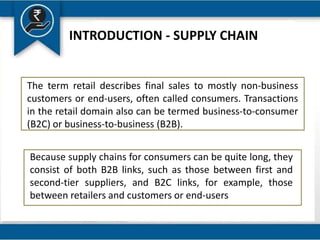 INTRODUCTION - SUPPLY CHAIN
The term retail describes final sales to mostly non-business
customers or end-users, often called consumers. Transactions
in the retail domain also can be termed business-to-consumer
(B2C) or business-to-business (B2B).
Because supply chains for consumers can be quite long, they
consist of both B2B links, such as those between first and
second-tier suppliers, and B2C links, for example, those
between retailers and customers or end-users
 