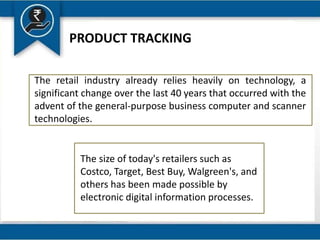 PRODUCT TRACKING
The retail industry already relies heavily on technology, a
significant change over the last 40 years that occurred with the
advent of the general-purpose business computer and scanner
technologies.
The size of today's retailers such as
Costco, Target, Best Buy, Walgreen's, and
others has been made possible by
electronic digital information processes.
 