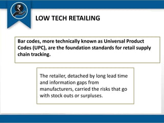 LOW TECH RETAILING
Bar codes, more technically known as Universal Product
Codes (UPC), are the foundation standards for retail supply
chain tracking.
The retailer, detached by long lead time
and information gaps from
manufacturers, carried the risks that go
with stock outs or surpluses.
 