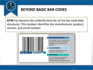 BEYOND BASIC BAR CODES
GTIN has become the umbrella term for all the bar code data
structures. This number identifies the manufacturer, product,
version, and serial number.
 
