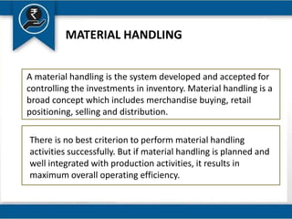 MATERIAL HANDLING
A material handling is the system developed and accepted for
controlling the investments in inventory. Material handling is a
broad concept which includes merchandise buying, retail
positioning, selling and distribution.
There is no best criterion to perform material handling
activities successfully. But if material handling is planned and
well integrated with production activities, it results in
maximum overall operating efficiency.
 