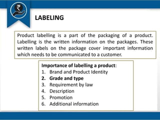 LABELING
Product labelling is a part of the packaging of a product.
Labelling is the written information on the packages. These
written labels on the package cover important information
which needs to be communicated to a customer.
Importance of labelling a product:
1. Brand and Product Identity
2. Grade and type
3. Requirement by law
4. Description
5. Promotion
6. Additional information
 