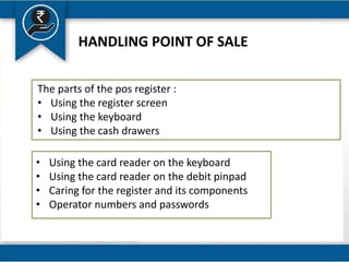 HANDLING POINT OF SALE
The parts of the pos register :
• Using the register screen
• Using the keyboard
• Using the cash drawers
• Using the card reader on the keyboard
• Using the card reader on the debit pinpad
• Caring for the register and its components
• Operator numbers and passwords
 