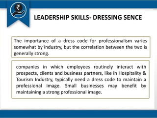 LEADERSHIP SKILLS- DRESSING SENCE
The importance of a dress code for professionalism varies
somewhat by industry, but the correlation between the two is
generally strong.
companies in which employees routinely interact with
prospects, clients and business partners, like in Hospitality &
Tourism Industry, typically need a dress code to maintain a
professional image. Small businesses may benefit by
maintaining a strong professional image.
 