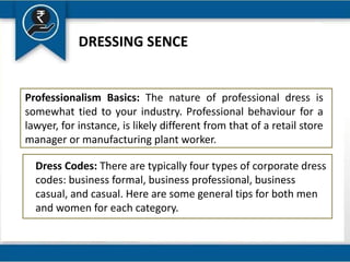 DRESSING SENCE
Professionalism Basics: The nature of professional dress is
somewhat tied to your industry. Professional behaviour for a
lawyer, for instance, is likely different from that of a retail store
manager or manufacturing plant worker.
Dress Codes: There are typically four types of corporate dress
codes: business formal, business professional, business
casual, and casual. Here are some general tips for both men
and women for each category.
 