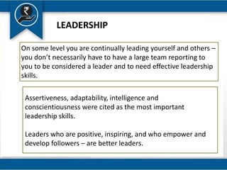 LEADERSHIP
On some level you are continually leading yourself and others –
you don’t necessarily have to have a large team reporting to
you to be considered a leader and to need effective leadership
skills.
Assertiveness, adaptability, intelligence and
conscientiousness were cited as the most important
leadership skills.
Leaders who are positive, inspiring, and who empower and
develop followers – are better leaders.
 