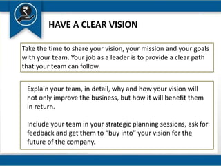 HAVE A CLEAR VISION
Take the time to share your vision, your mission and your goals
with your team. Your job as a leader is to provide a clear path
that your team can follow.
Explain your team, in detail, why and how your vision will
not only improve the business, but how it will benefit them
in return.
Include your team in your strategic planning sessions, ask for
feedback and get them to “buy into” your vision for the
future of the company.
 
