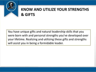 KNOW AND UTILIZE YOUR STRENGTHS
& GIFTS
You have unique gifts and natural leadership skills that you
were born with and personal strengths you’ve developed over
your lifetime. Realizing and utilizing these gifts and strengths
will assist you in being a formidable leader.
 