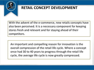 RETAIL CONCEPT DEVELOPMENT
With the advent of the e-commerce, new retails concepts have
also been perceived. It is a necessary component for keeping
stores fresh and relevant and for staying ahead of their
competitors.
An important and compelling reason for innovation is the
overall compression of the retail life cycle. Where a concept
once had 30 to 40 years to progress through the retail life
cycle, the average life cycle is now greatly compressed.
 
