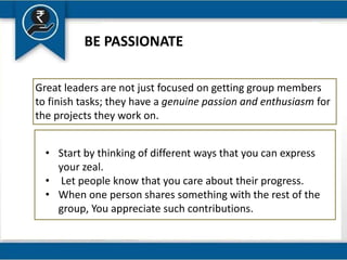 BE PASSIONATE
Great leaders are not just focused on getting group members
to finish tasks; they have a genuine passion and enthusiasm for
the projects they work on.
• Start by thinking of different ways that you can express
your zeal.
• Let people know that you care about their progress.
• When one person shares something with the rest of the
group, You appreciate such contributions.
 