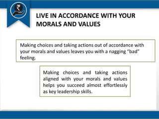 LIVE IN ACCORDANCE WITH YOUR
MORALS AND VALUES
Making choices and taking actions out of accordance with
your morals and values leaves you with a nagging “bad”
feeling.
Making choices and taking actions
aligned with your morals and values
helps you succeed almost effortlessly
as key leadership skills.
 