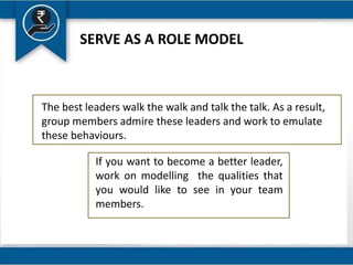 SERVE AS A ROLE MODEL
The best leaders walk the walk and talk the talk. As a result,
group members admire these leaders and work to emulate
these behaviours.
If you want to become a better leader,
work on modelling the qualities that
you would like to see in your team
members.
 