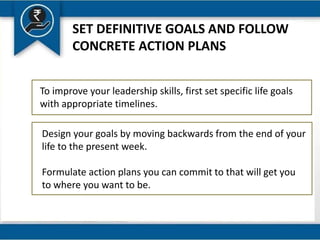 SET DEFINITIVE GOALS AND FOLLOW
CONCRETE ACTION PLANS
To improve your leadership skills, first set specific life goals
with appropriate timelines.
Design your goals by moving backwards from the end of your
life to the present week.
Formulate action plans you can commit to that will get you
to where you want to be.
 