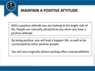 MAINTAIN A POSITIVE ATTITUDE
With a positive attitude you are looking at the bright side of
life. People are naturally attracted to you when you have a
positive attitude.
By being positive, you will lead a happier life, as well as be
surrounded by other positive people.
You will also magically attract exciting offers and possibilities.
 