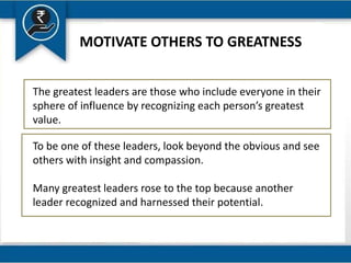 MOTIVATE OTHERS TO GREATNESS
The greatest leaders are those who include everyone in their
sphere of influence by recognizing each person’s greatest
value.
To be one of these leaders, look beyond the obvious and see
others with insight and compassion.
Many greatest leaders rose to the top because another
leader recognized and harnessed their potential.
 