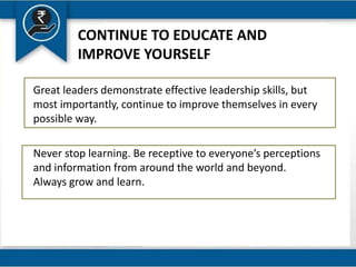 CONTINUE TO EDUCATE AND
IMPROVE YOURSELF
Great leaders demonstrate effective leadership skills, but
most importantly, continue to improve themselves in every
possible way.
Never stop learning. Be receptive to everyone’s perceptions
and information from around the world and beyond.
Always grow and learn.
 