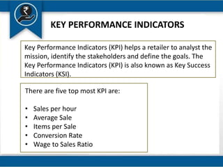 KEY PERFORMANCE INDICATORS
Key Performance Indicators (KPI) helps a retailer to analyst the
mission, identify the stakeholders and define the goals. The
Key Performance Indicators (KPI) is also known as Key Success
Indicators (KSI).
There are five top most KPI are:
• Sales per hour
• Average Sale
• Items per Sale
• Conversion Rate
• Wage to Sales Ratio
 