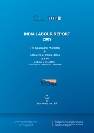 TM
               TeamLease




       INDIA LABOUR REPORT
                2009

           The Geographic Mismatch
                       &
           A Ranking of Indian States
                   by their
              Labour Ecosystem
         (Labour Demand, Labour Supply, Labour Laws)




                         i
                         NDICUS
                         Analytics


                           A
                        Report
                          By
                   TeamLease and IIJT




www.teamlease.com                          This Report is a confidential document of
                                           TeamLease and IIJT prepared for private
                                           circulation. No part should be reproduced
  www.iijt.net                             without acknowledgment
 