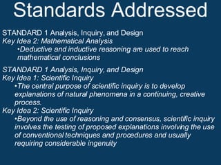 Standards Addressed STANDARD 1 Analysis, Inquiry, and Design Key Idea 2: Mathematical Analysis Deductive and inductive reasoning are used to reach mathematical conclusions STANDARD 1 Analysis, Inquiry, and Design Key Idea 1: Scientific Inquiry • The central purpose of scientific inquiry is to develop explanations of natural phenomena in a continuing, creative process. Key Idea 2: Scientific Inquiry • Beyond the use of reasoning and consensus, scientific inquiry involves the testing of proposed explanations involving the use of conventional techniques and procedures and usually requiring considerable ingenuity 