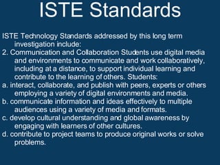 ISTE Standards ISTE Technology Standards addressed by this long term investigation include: 2. Communication and Collaboration Students use digital media and environments to communicate and work collaboratively, including at a distance, to support individual learning and contribute to the learning of others. Students:  a. interact, collaborate, and publish with peers, experts or others employing a variety of digital environments and media.  b. communicate information and ideas effectively to multiple audiences using a variety of media and formats.  c. develop cultural understanding and global awareness by engaging with learners of other cultures.  d. contribute to project teams to produce original works or solve problems. 