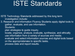ISTE Standards ISTE Technology Standards addressed by this long term investigation include: 3. Research and Information Fluency Students apply digital tools to gather, evaluate, and use information. Students:  plan strategies to guide inquiry.  locate, organize, analyze, evaluate, synthesize, and ethically use information from a variety of sources and media.  evaluate and select information sources and digital tools based on the appropriateness to specific tasks.  process data and report results.  