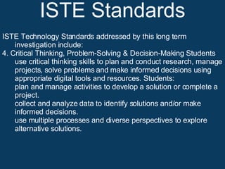 ISTE Standards ISTE Technology Standards addressed by this long term investigation include: 4. Critical Thinking, Problem-Solving & Decision-Making Students use critical thinking skills to plan and conduct research, manage projects, solve problems and make informed decisions using appropriate digital tools and resources. Students:  plan and manage activities to develop a solution or complete a project.  collect and analyze data to identify solutions and/or make informed decisions.  use multiple processes and diverse perspectives to explore alternative solutions. 
