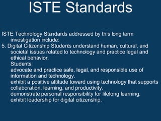 ISTE Standards ISTE Technology Standards addressed by this long term investigation include: 5. Digital Citizenship Students understand human, cultural, and societal issues related to technology and practice legal and ethical behavior.  Students:  advocate and practice safe, legal, and responsible use of information and technology.  exhibit a positive attitude toward using technology that supports collaboration, learning, and productivity.  demonstrate personal responsibility for lifelong learning.  exhibit leadership for digital citizenship.  