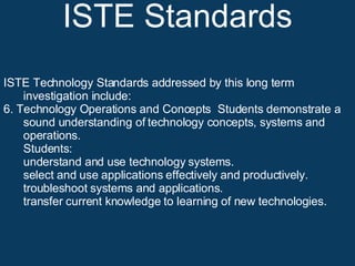 ISTE Standards ISTE Technology Standards addressed by this long term investigation include: 6. Technology Operations and Concepts  Students demonstrate a sound understanding of technology concepts, systems and operations. Students:  understand and use technology systems.  select and use applications effectively and productively.  troubleshoot systems and applications.  transfer current knowledge to learning of new technologies.  