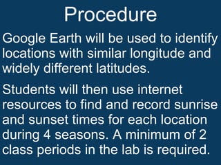 Procedure Google Earth will be used to identify locations with similar longitude and widely different latitudes. Students will then use internet resources to find and record sunrise and sunset times for each location during 4 seasons. A minimum of 2 class periods in the lab is required.  