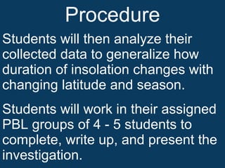 Procedure Students will then analyze their collected data to generalize how duration of insolation changes with changing latitude and season. Students will work in their assigned PBL groups of 4 - 5 students to complete, write up, and present the investigation. 