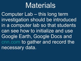 Materials Computer Lab – this long term investigation should be introduced in a computer lab so that students can see how to initialize and use Google Earth, Google Docs and  cnn.com  to gather and record the necessary data. 