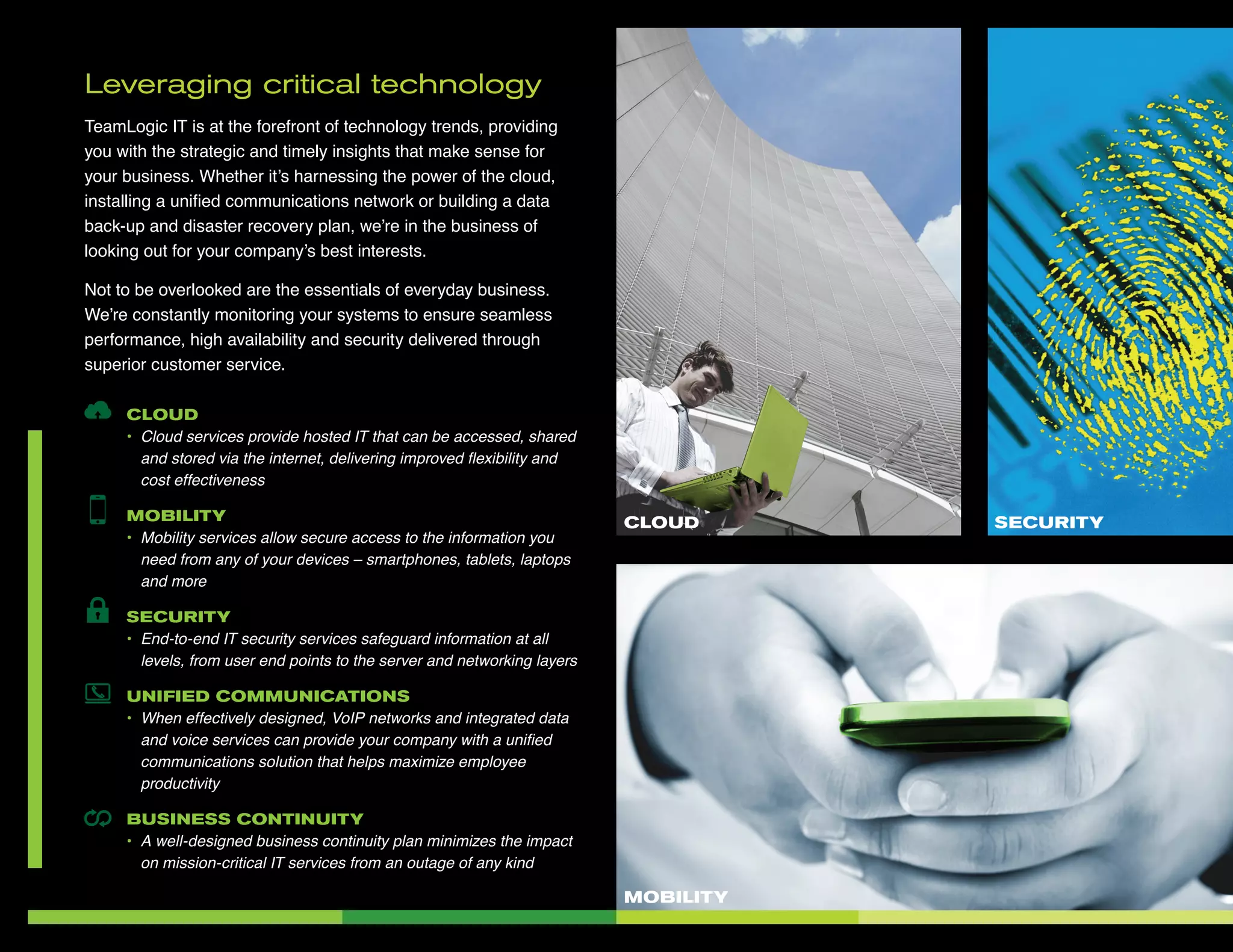 Leveraging critical technology
TeamLogic IT is at the forefront of technology trends, providing
you with the strategic and timely insights that make sense for
your business. Whether it’s harnessing the power of the cloud,
installing a unified communications network or building a data
back-up and disaster recovery plan, we’re in the business of
looking out for your company’s best interests.
Not to be overlooked are the essentials of everyday business.
We’re constantly monitoring your systems to ensure seamless
performance, high availability and security delivered through
superior customer service.
CLOUD
•	 Cloud services provide hosted IT that can be accessed, shared
and stored via the internet, delivering improved flexibility and
cost effectiveness
MOBILITY
•	 Mobility services allow secure access to the information you
need from any of your devices – smartphones, tablets, laptops
and more
SECURITY
•	 End-to-end IT security services safeguard information at all
levels, from user end points to the server and networking layers
UNIFIED COMMUNICATIONS
•	 When effectively designed, VoIP networks and integrated data
and voice services can provide your company with a unified
communications solution that helps maximize employee
productivity
BUSINESS CONTINUITY
•	 A well-designed business continuity plan minimizes the impact
on mission-critical IT services from an outage of any kind
MOBILITY
SECURITYCLOUD
 