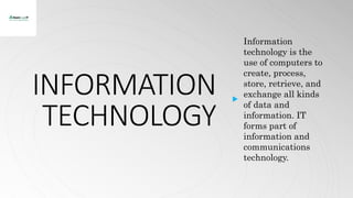 INFORMATION
TECHNOLOGY
Information
technology is the
use of computers to
create, process,
store, retrieve, and
exchange all kinds
of data and
information. IT
forms part of
information and
communications
technology.
 