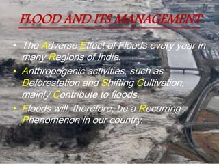 FLOOD AND ITS MANAGEMENT
• The Adverse Effect of Floods every year in
many Regions of India.
• Anthropogenic activities, such as
Deforestation and Shifting Cultivation,
mainly Contribute to floods.
• Floods will, therefore, be a Recurring
Phenomenon in our country.
 