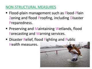 NON-STRUCTURAL MEASURES
 Flood-plain management such as Flood-Plain
Zoning and flood Proofing, including Disaster
Preparedness.
 Preserving and Maintaining Wetlands, flood
Forecasting and Warning services.
 Disaster Relief, flood Fighting and Public
Health measures.
 