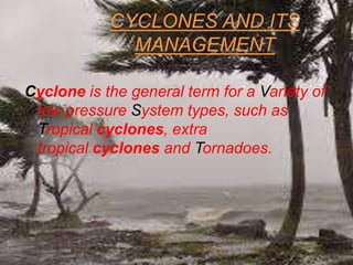 CYCLONES AND ITS
MANAGEMENT
Cyclone is the general term for a Variety of
low pressure System types, such as
Tropical cyclones, extra
tropical cyclones and Tornadoes.
 