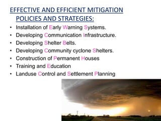 EFFECTIVE AND EFFICIENT MITIGATION
POLICIES AND STRATEGIES:
• Installation of Early Warning Systems.
• Developing Communication Infrastructure.
• Developing Shelter Belts.
• Developing Community cyclone Shelters.
• Construction of Permanent Houses
• Training and Education
• Landuse Control and Settlement Planning
 