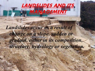 LANDSLIDES AND ITS
MANAGEMENT
Landslides occur as a result of
change on a slope, sudden or
gradual, either in its composition,
structure, hydrology or vegetation.
 